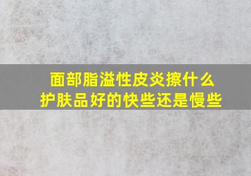 面部脂溢性皮炎擦什么护肤品好的快些还是慢些