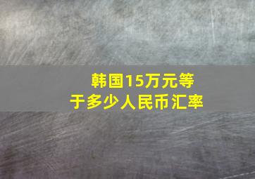 韩国15万元等于多少人民币汇率