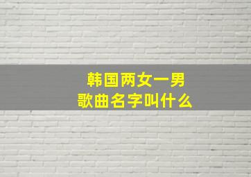 韩国两女一男歌曲名字叫什么