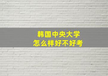 韩国中央大学怎么样好不好考