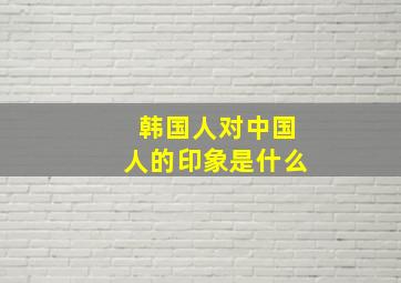 韩国人对中国人的印象是什么