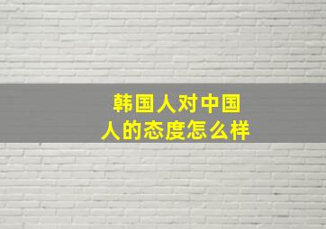 韩国人对中国人的态度怎么样