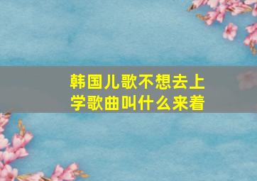 韩国儿歌不想去上学歌曲叫什么来着