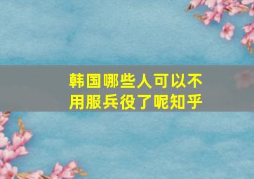 韩国哪些人可以不用服兵役了呢知乎