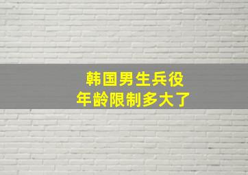 韩国男生兵役年龄限制多大了