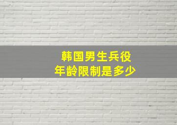 韩国男生兵役年龄限制是多少