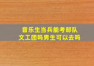 音乐生当兵能考部队文工团吗男生可以去吗