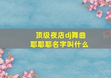 顶级夜店dj舞曲耶耶耶名字叫什么