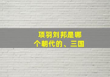 项羽刘邦是哪个朝代的、三国