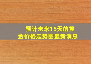 预计未来15天的黄金价格走势图最新消息