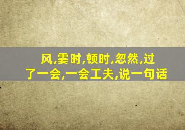 风,霎时,顿时,忽然,过了一会,一会工夫,说一句话