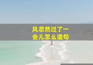 风忽然过了一会儿怎么造句