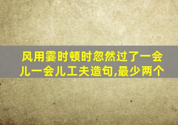 风用霎时顿时忽然过了一会儿一会儿工夫造句,最少两个