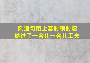 风造句用上霎时顿时忽然过了一会儿一会儿工夫