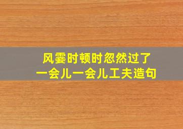 风霎时顿时忽然过了一会儿一会儿工夫造句