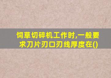 饲草切碎机工作时,一般要求刀片刃口刃线厚度在()