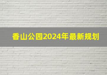 香山公园2024年最新规划