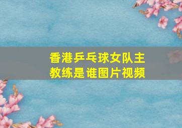 香港乒乓球女队主教练是谁图片视频