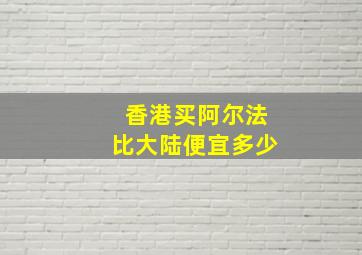 香港买阿尔法比大陆便宜多少