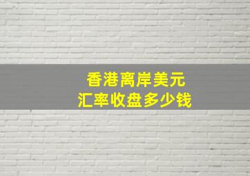 香港离岸美元汇率收盘多少钱