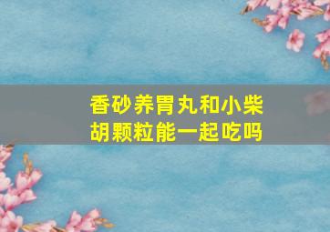 香砂养胃丸和小柴胡颗粒能一起吃吗