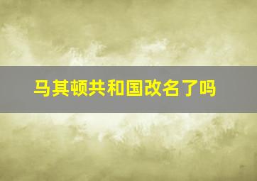 马其顿共和国改名了吗