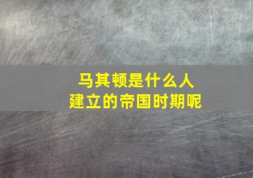 马其顿是什么人建立的帝国时期呢