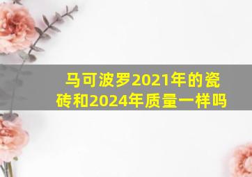 马可波罗2021年的瓷砖和2024年质量一样吗