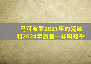 马可波罗2021年的瓷砖和2024年质量一样吗知乎