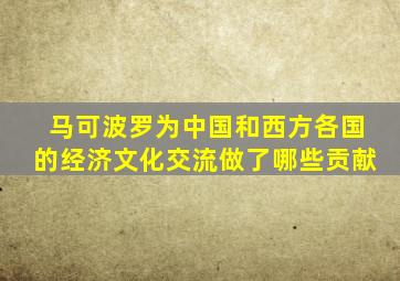 马可波罗为中国和西方各国的经济文化交流做了哪些贡献