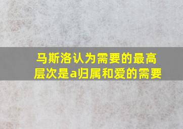 马斯洛认为需要的最高层次是a归属和爱的需要