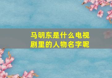 马明东是什么电视剧里的人物名字呢