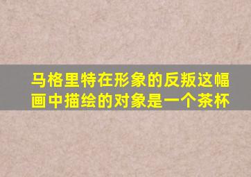 马格里特在形象的反叛这幅画中描绘的对象是一个茶杯