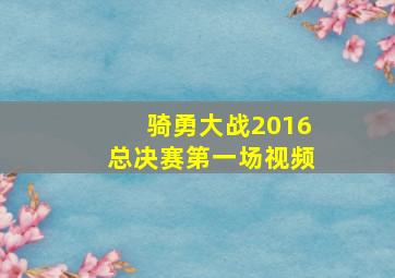 骑勇大战2016总决赛第一场视频