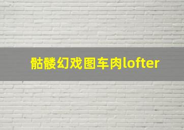 骷髅幻戏图车肉lofter