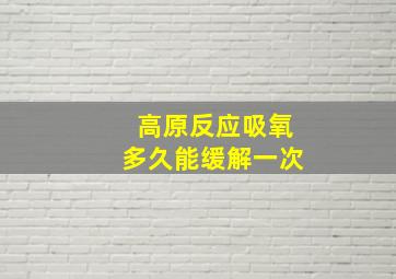 高原反应吸氧多久能缓解一次