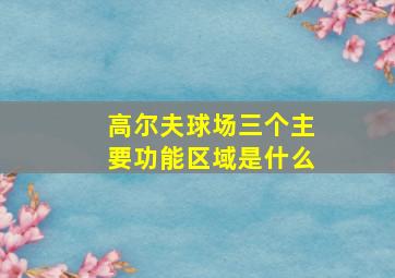 高尔夫球场三个主要功能区域是什么