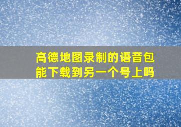 高德地图录制的语音包能下载到另一个号上吗