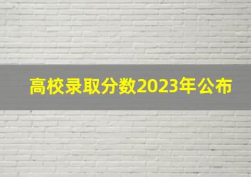 高校录取分数2023年公布