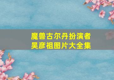 魔兽古尔丹扮演者吴彦祖图片大全集