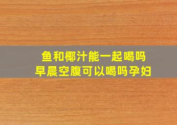 鱼和椰汁能一起喝吗早晨空腹可以喝吗孕妇