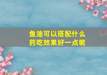 鱼油可以搭配什么药吃效果好一点呢