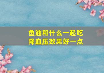 鱼油和什么一起吃降血压效果好一点