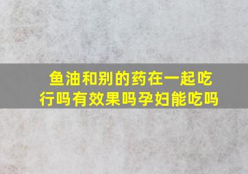 鱼油和别的药在一起吃行吗有效果吗孕妇能吃吗