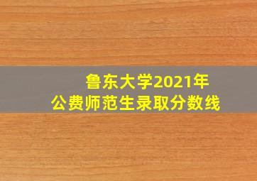 鲁东大学2021年公费师范生录取分数线