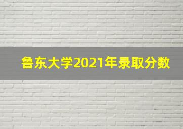 鲁东大学2021年录取分数