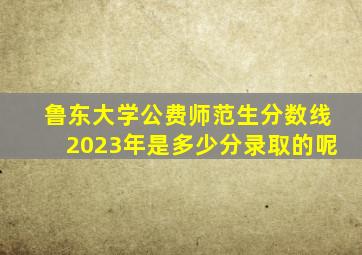 鲁东大学公费师范生分数线2023年是多少分录取的呢