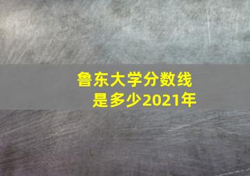 鲁东大学分数线是多少2021年