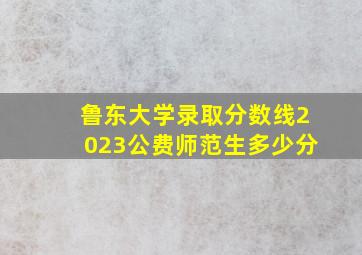 鲁东大学录取分数线2023公费师范生多少分