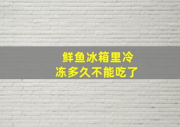 鲜鱼冰箱里冷冻多久不能吃了